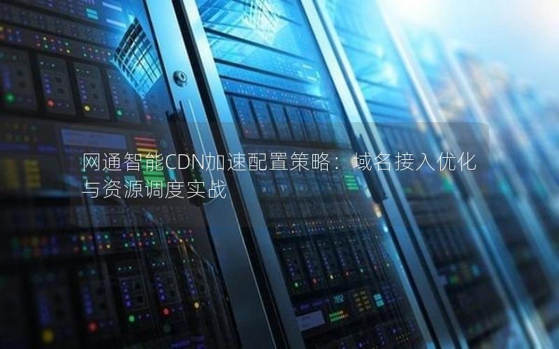 网通智能CDN加速配置策略：域名接入优化与资源调度实战