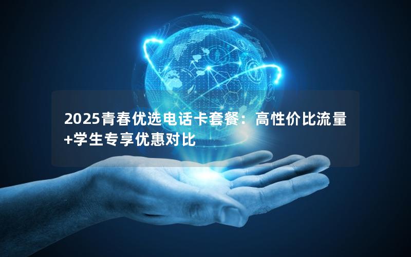 2025青春优选电话卡套餐：高性价比流量+学生专享优惠对比