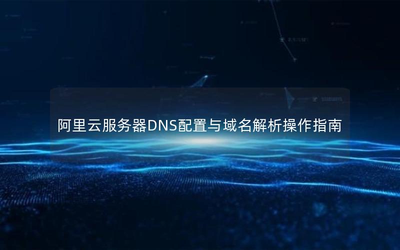 阿里云服务器DNS配置与域名解析操作指南