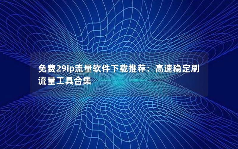 免费29ip流量软件下载推荐：高速稳定刷流量工具合集