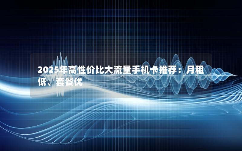 2025年高性价比大流量手机卡推荐：月租低、套餐优