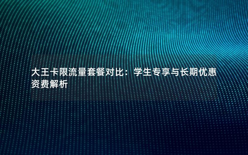 大王卡限流量套餐对比：学生专享与长期优惠资费解析