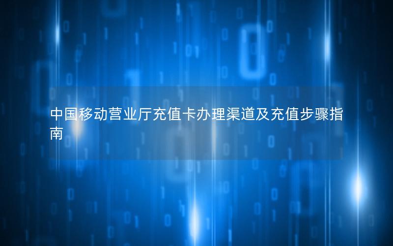 中国移动营业厅充值卡办理渠道及充值步骤指南