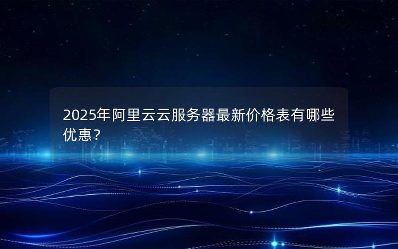 2025年阿里云云服务器最新价格表有哪些优惠？