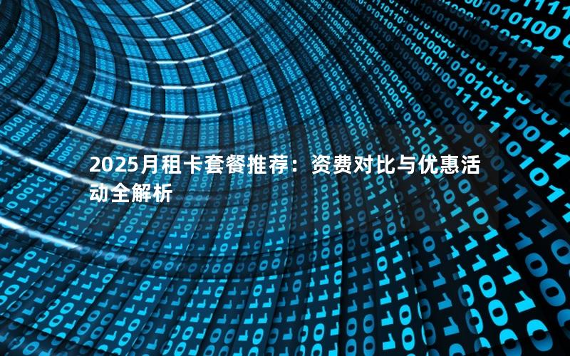 2025月租卡套餐推荐：资费对比与优惠活动全解析