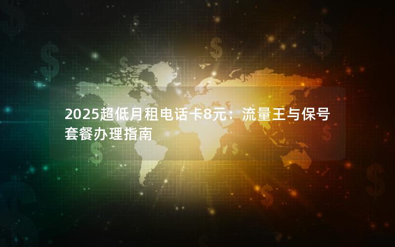 2025超低月租电话卡8元：流量王与保号套餐办理指南