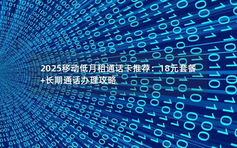 2025移动低月租通话卡推荐：18元套餐+长期通话办理攻略