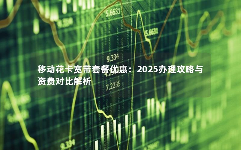 移动花卡宽带套餐优惠：2025办理攻略与资费对比解析