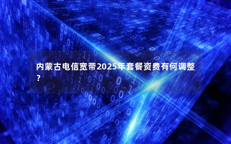 内蒙古电信宽带2025年套餐资费有何调整？