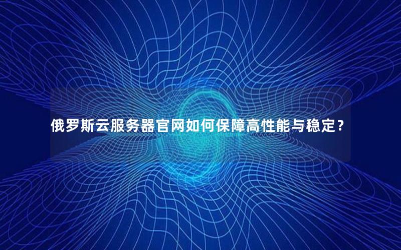 俄罗斯云服务器官网如何保障高性能与稳定？