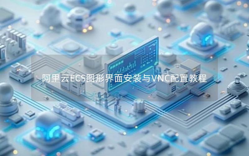 阿里云ECS图形界面安装与VNC配置教程