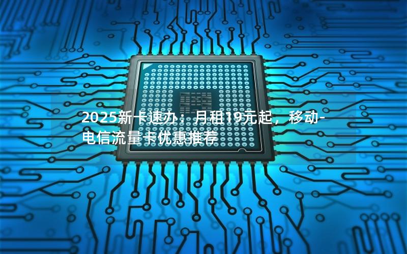 2025新卡速办：月租19元起，移动-电信流量卡优惠推荐