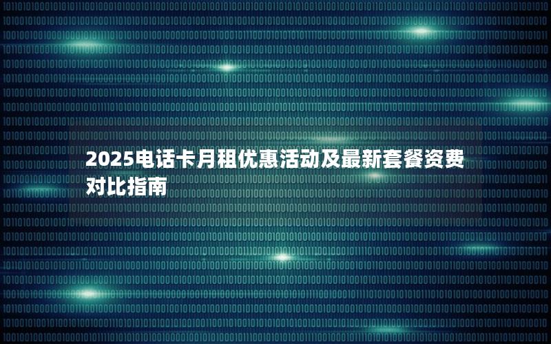 2025电话卡月租优惠活动及最新套餐资费对比指南