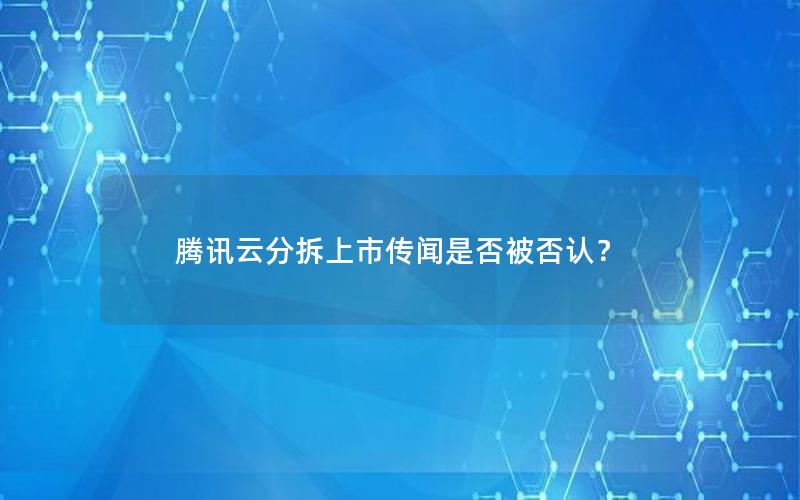 腾讯云分拆上市传闻是否被否认？