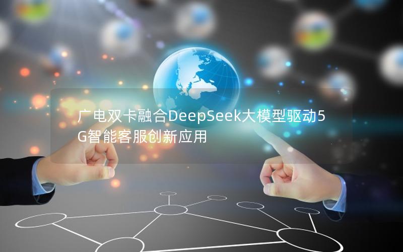 广电双卡融合DeepSeek大模型驱动5G智能客服创新应用