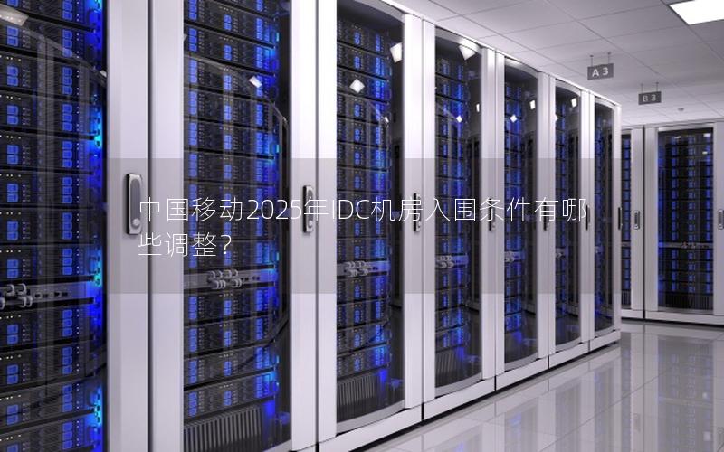 中国移动2025年IDC机房入围条件有哪些调整？