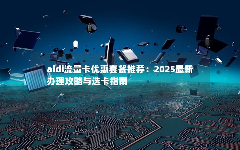 aldi流量卡优惠套餐推荐：2025最新办理攻略与选卡指南