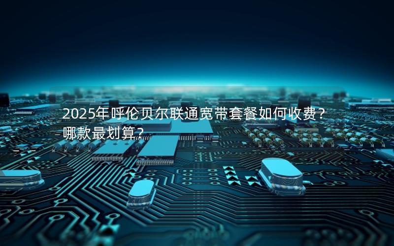 2025年呼伦贝尔联通宽带套餐如何收费？哪款最划算？