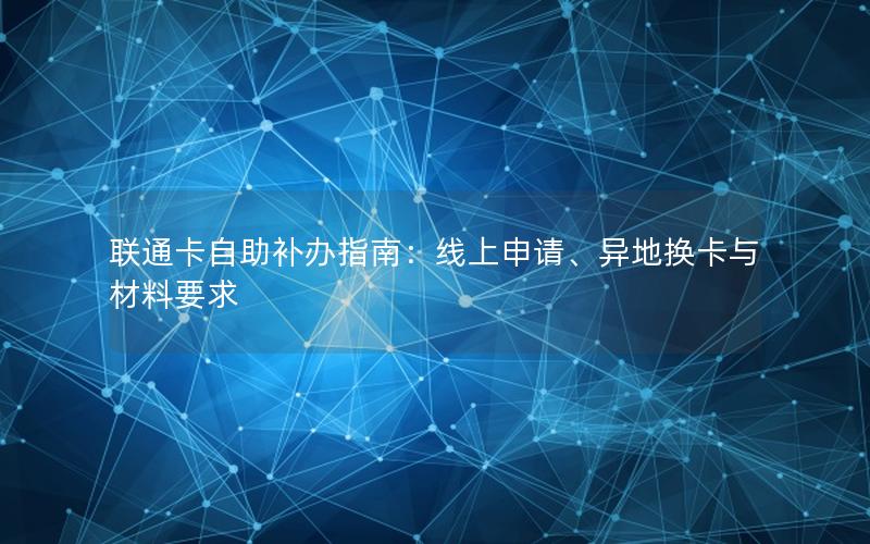 联通卡自助补办指南：线上申请、异地换卡与材料要求