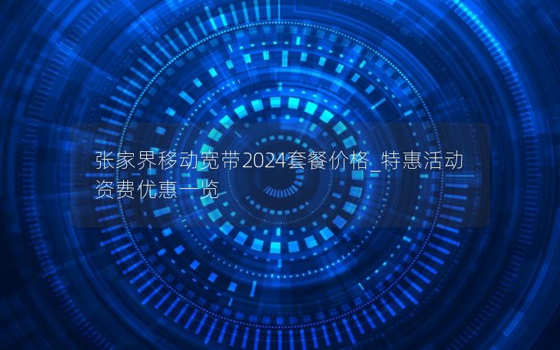 张家界移动宽带2024套餐价格_特惠活动资费优惠一览