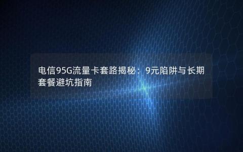 电信95G流量卡套路揭秘：9元陷阱与长期套餐避坑指南