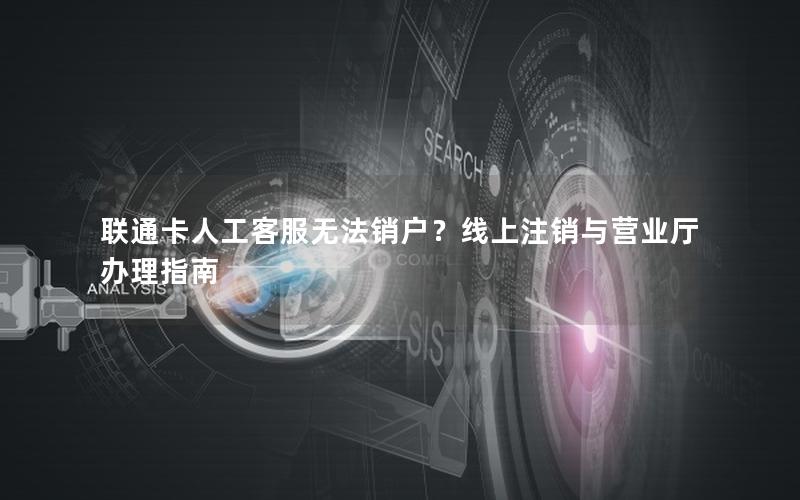 联通卡人工客服无法销户？线上注销与营业厅办理指南