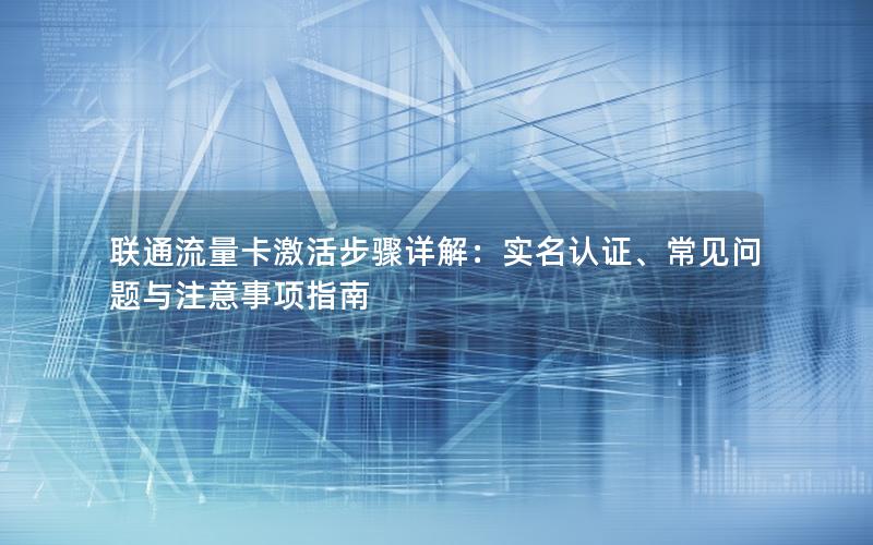 联通流量卡激活步骤详解：实名认证、常见问题与注意事项指南