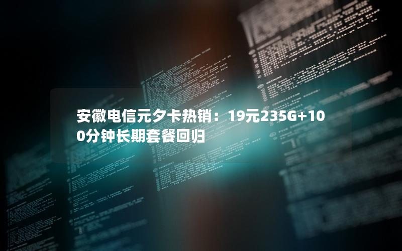 安徽电信元夕卡热销：19元235G+100分钟长期套餐回归