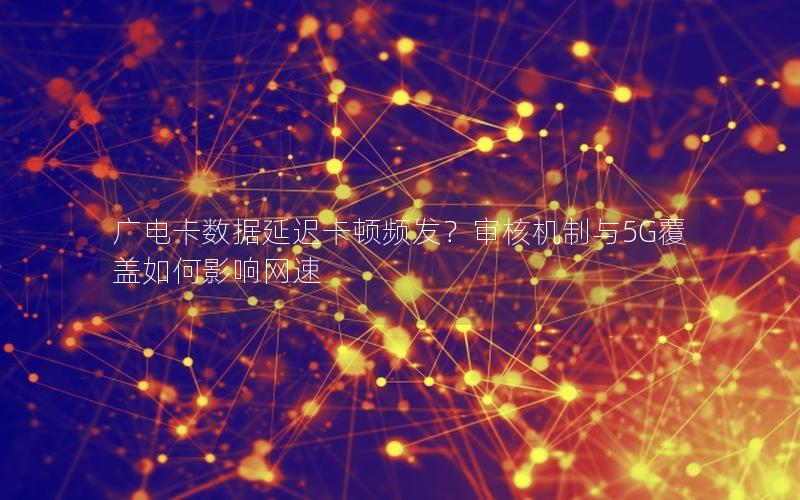 广电卡数据延迟卡顿频发？审核机制与5G覆盖如何影响网速