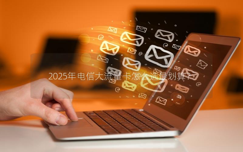 2025年电信大流量卡怎么选最划算？