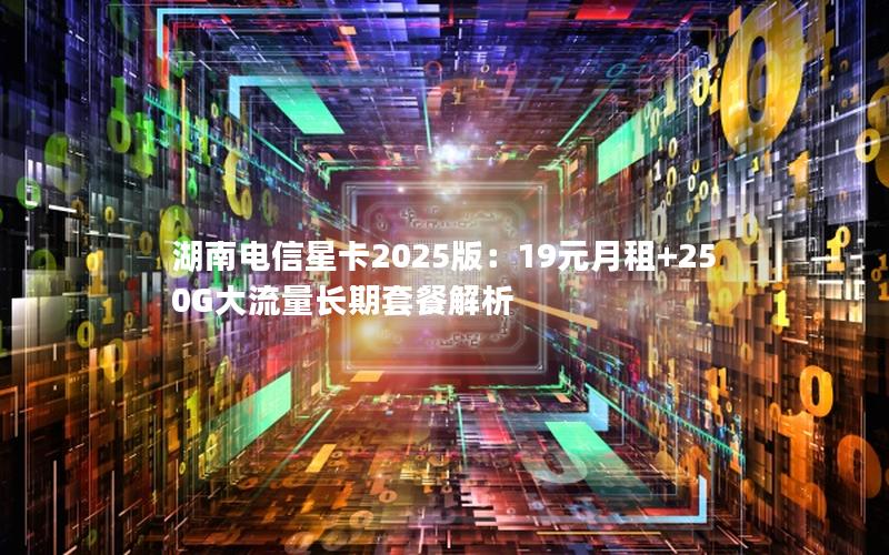 湖南电信星卡2025版：19元月租+250G大流量长期套餐解析