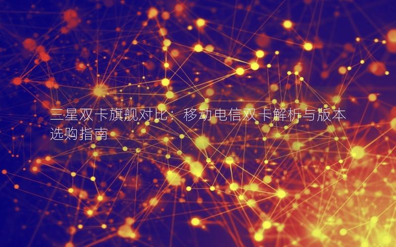 三星双卡旗舰对比：移动电信双卡解析与版本选购指南