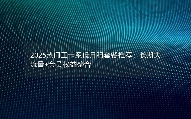 2025热门王卡系低月租套餐推荐：长期大流量+会员权益整合