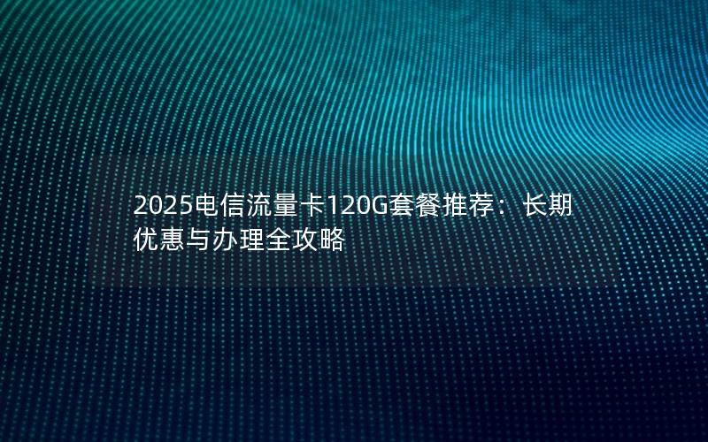 2025电信流量卡120G套餐推荐：长期优惠与办理全攻略