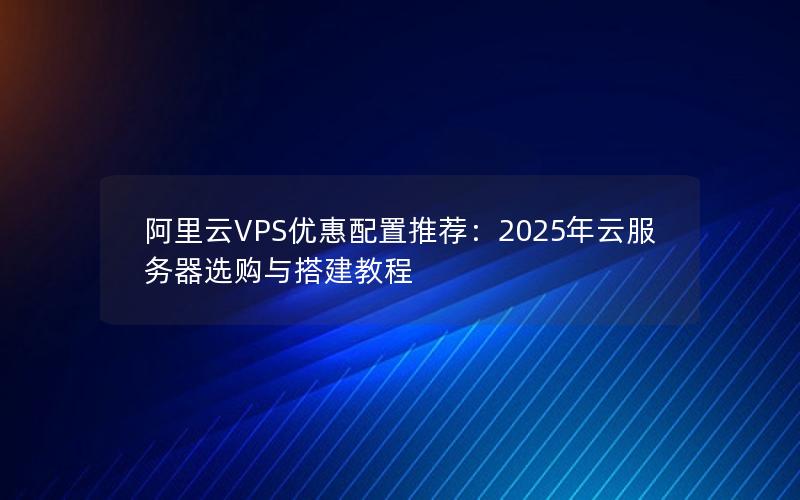 阿里云VPS优惠配置推荐：2025年云服务器选购与搭建教程