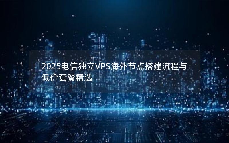 2025电信独立VPS海外节点搭建流程与低价套餐精选