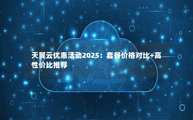 天翼云优惠活动2025：套餐价格对比+高性价比推荐