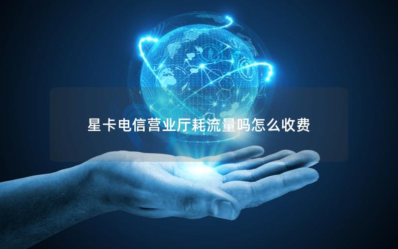 星卡电信营业厅耗流量吗怎么收费