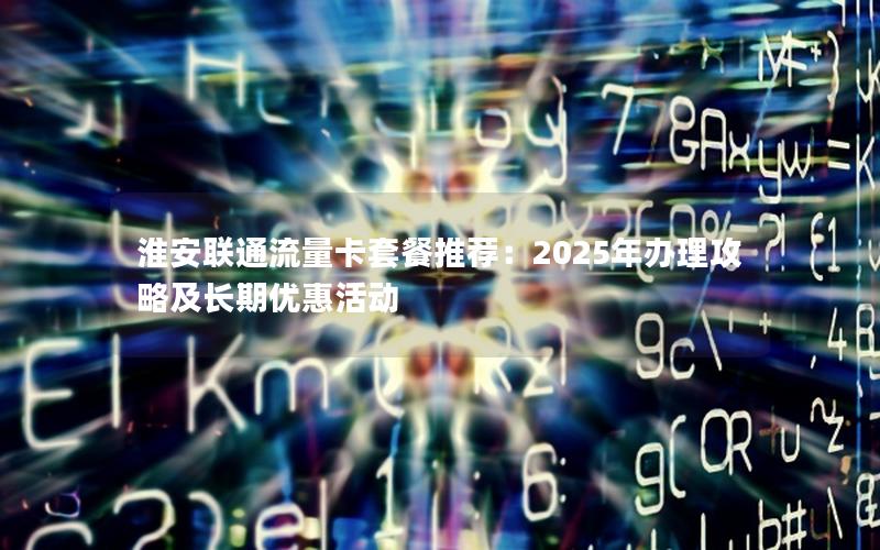 淮安联通流量卡套餐推荐：2025年办理攻略及长期优惠活动