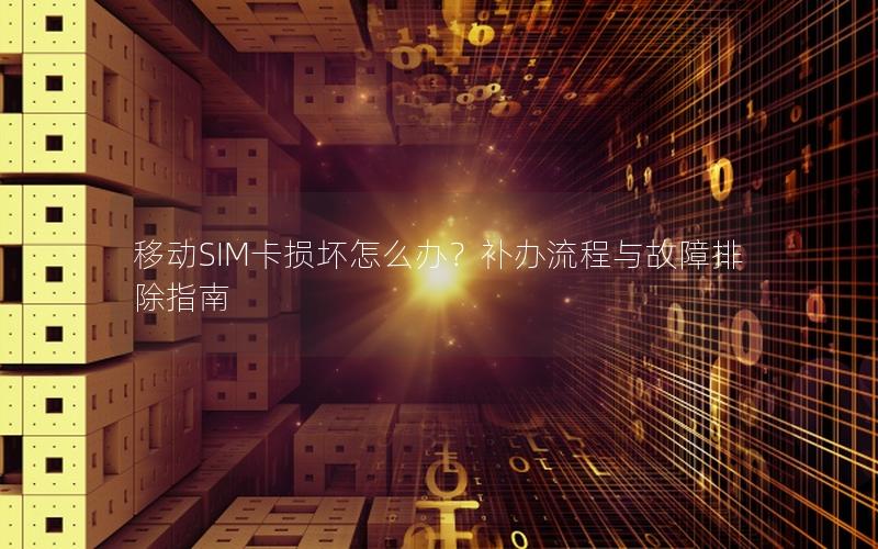 移动SIM卡损坏怎么办？补办流程与故障排除指南