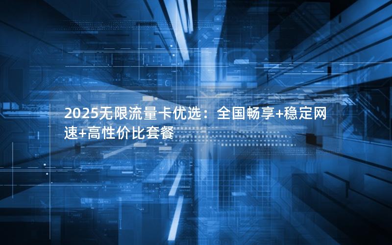 2025无限流量卡优选：全国畅享+稳定网速+高性价比套餐