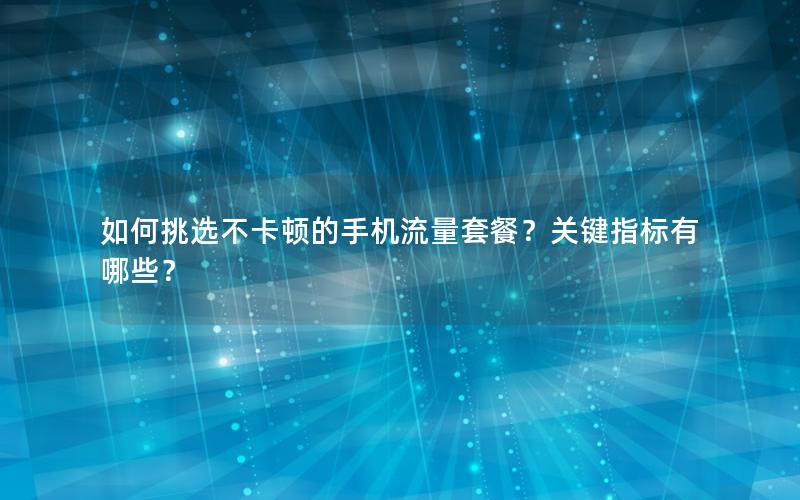 如何挑选不卡顿的手机流量套餐？关键指标有哪些？