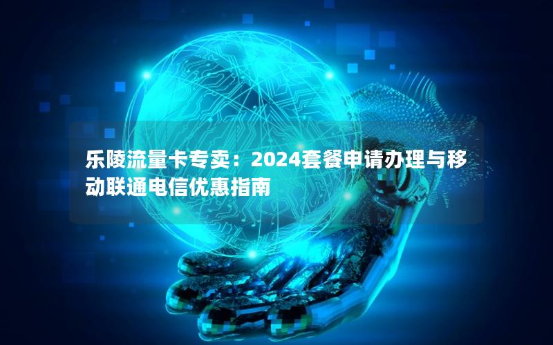 乐陵流量卡专卖：2024套餐申请办理与移动联通电信优惠指南