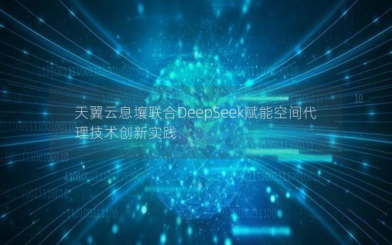 天翼云息壤联合DeepSeek赋能空间代理技术创新实践