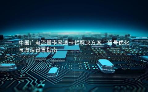 中国广电流量卡网速卡顿解决方案：信号优化与激活设置指南