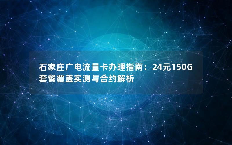 石家庄广电流量卡办理指南：24元150G套餐覆盖实测与合约解析