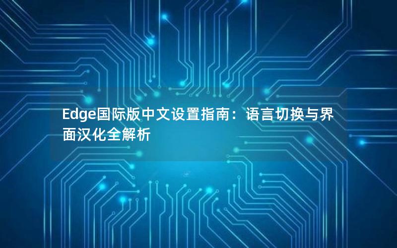 Edge国际版中文设置指南：语言切换与界面汉化全解析