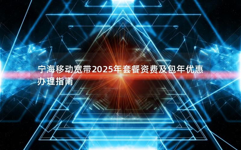 宁海移动宽带2025年套餐资费及包年优惠办理指南