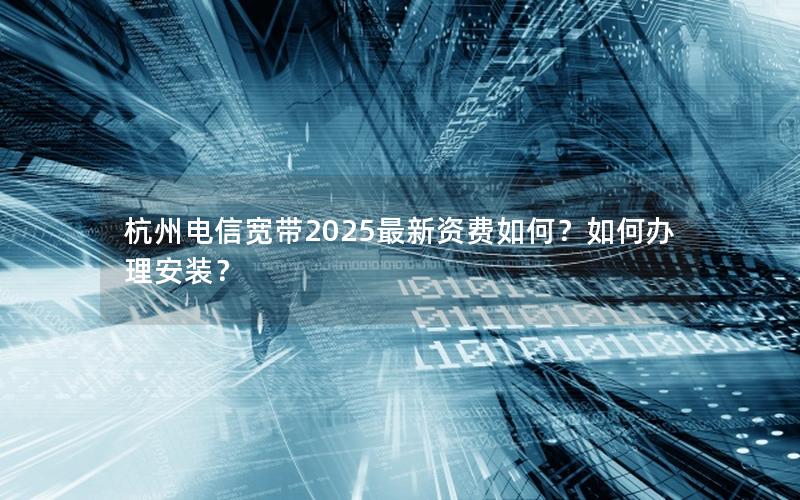 杭州电信宽带2025最新资费如何？如何办理安装？