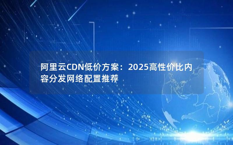 阿里云CDN低价方案：2025高性价比内容分发网络配置推荐